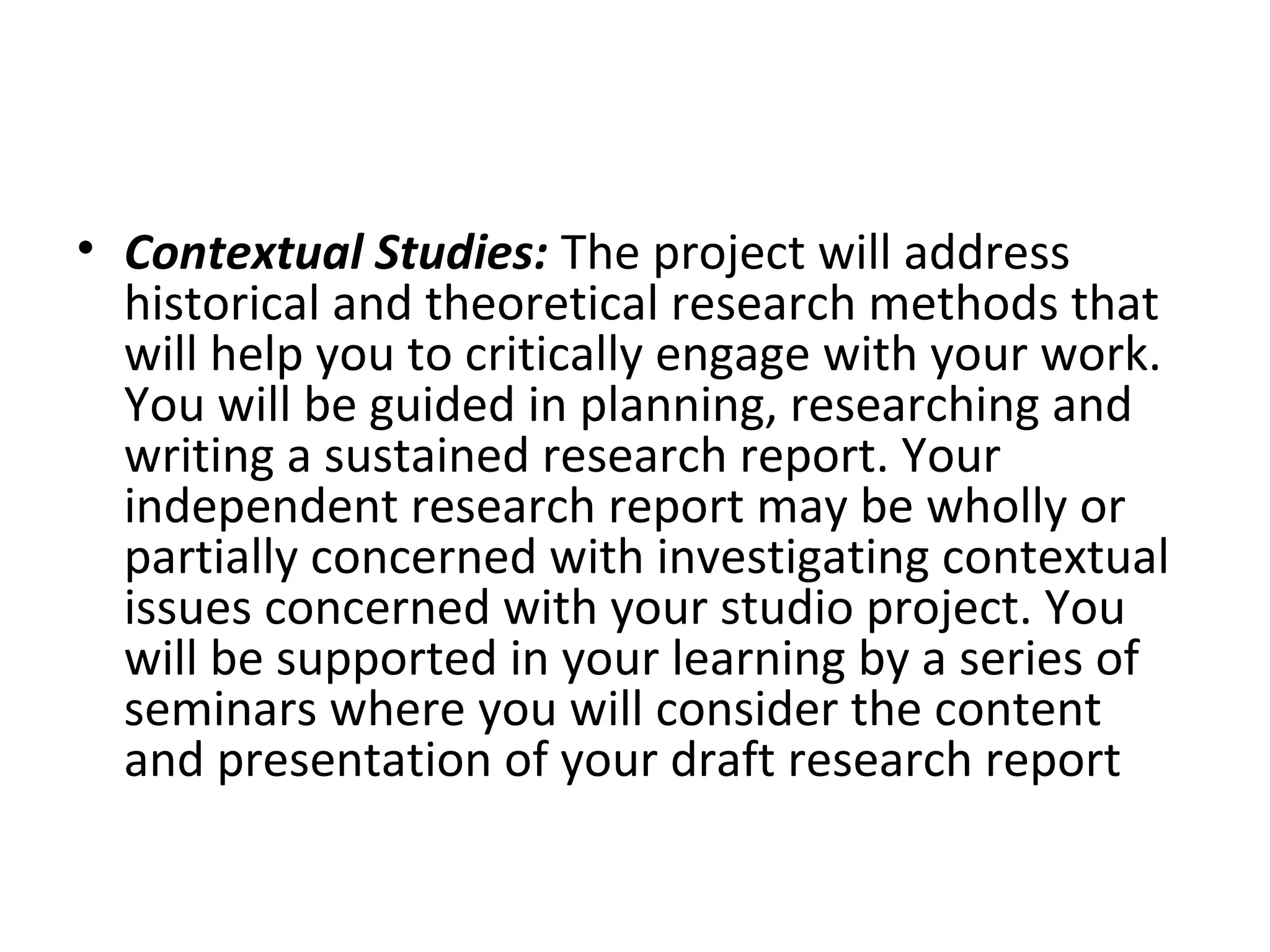 • Contextual Studies: The project will address
  historical and theoretical research methods that
  will help you to critically engage with your work.
  You will be guided in planning, researching and
  writing a sustained research report. Your
  independent research report may be wholly or
  partially concerned with investigating contextual
  issues concerned with your studio project. You
  will be supported in your learning by a series of
  seminars where you will consider the content
  and presentation of your draft research report
 