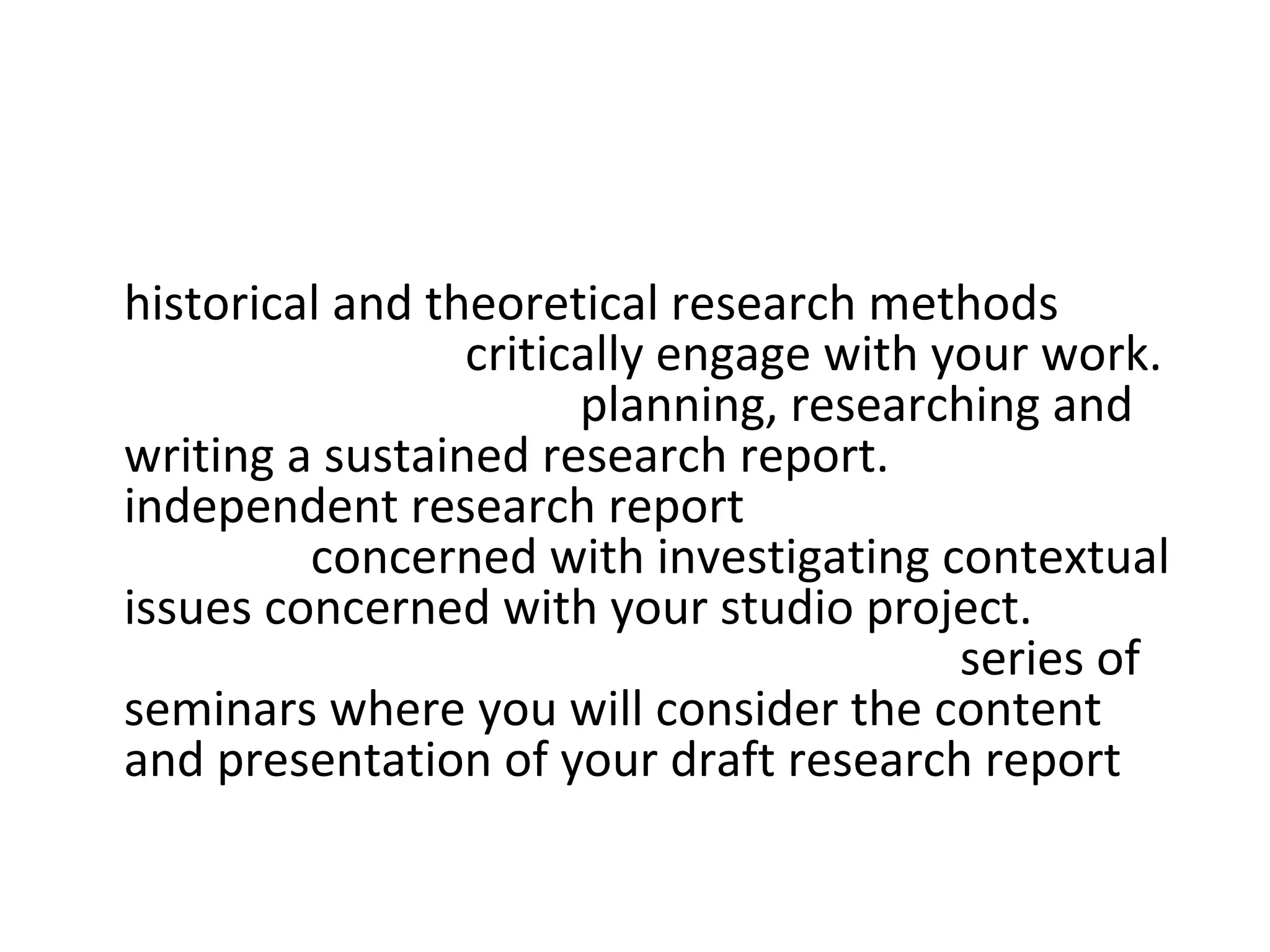 • Contextual Studies: The project will address
  historical and theoretical research methods that
  will help you to critically engage with your work.
  You will be guided in planning, researching and
  writing a sustained research report. Your
  independent research report may be wholly or
  partially concerned with investigating contextual
  issues concerned with your studio project. You
  will be supported in your learning by a series of
  seminars where you will consider the content
  and presentation of your draft research report
 