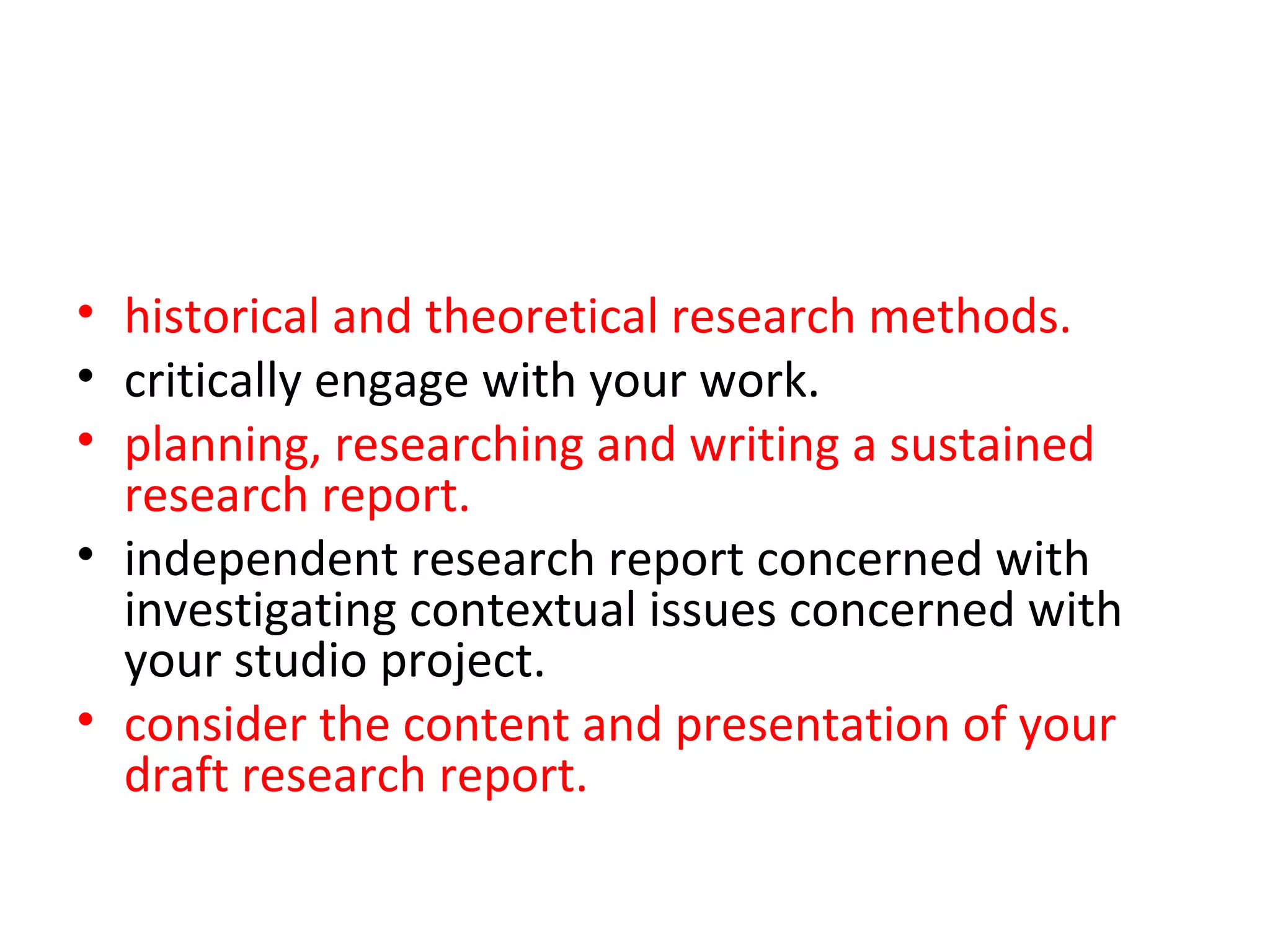 • historical and theoretical research methods.
• critically engage with your work.
• planning, researching and writing a sustained
  research report.
• independent research report concerned with
  investigating contextual issues concerned with
  your studio project. You will be supported in your
• consider the content and presentation of your
  draft research report.
 
