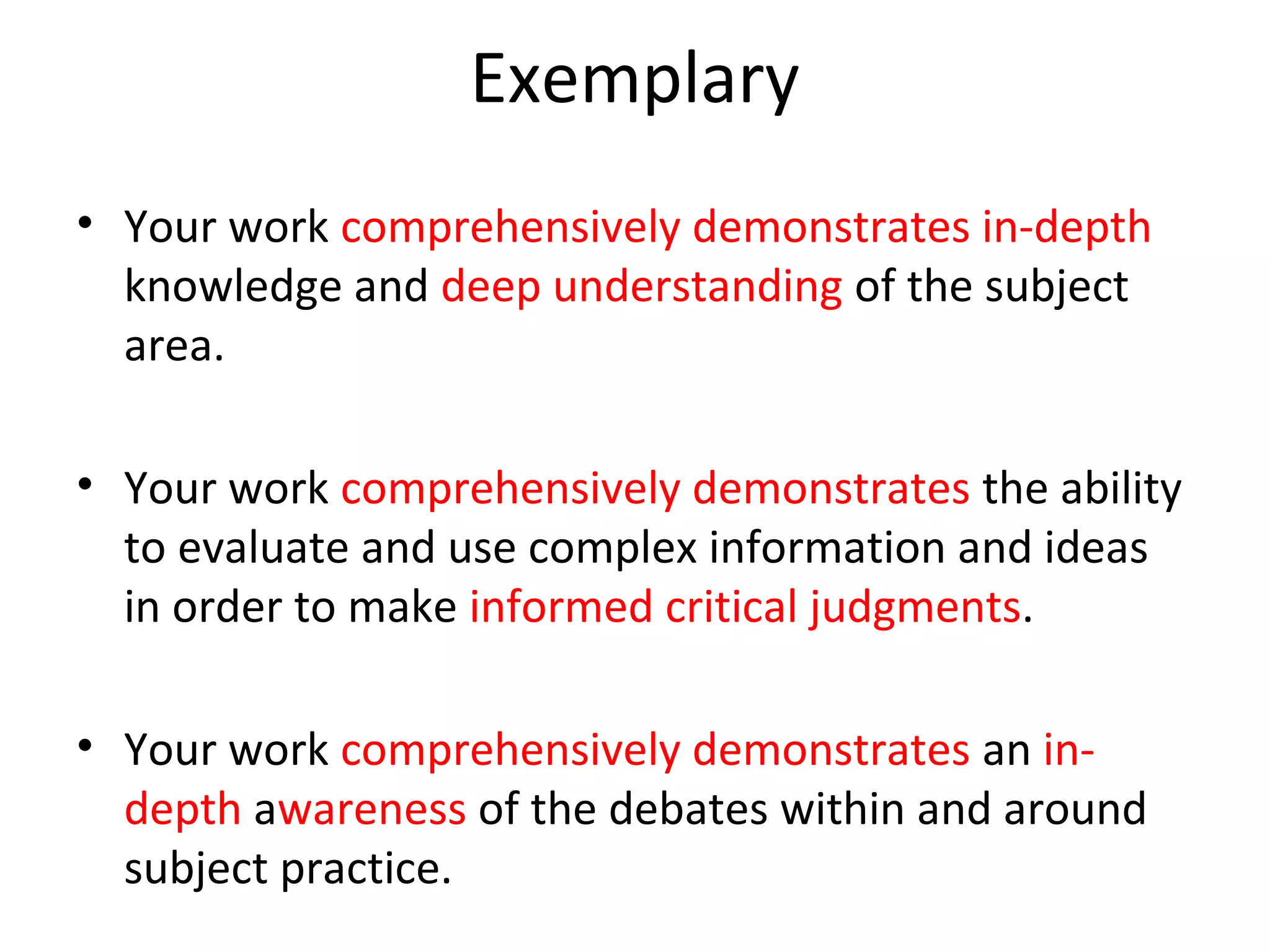 Exemplary
• Your work comprehensively demonstrates in-depth
  knowledge and deep understanding of the subject
  area.

• Your work comprehensively demonstrates the ability
  to evaluate and use complex information and ideas
  in order to make informed critical judgments.

• Your work comprehensively demonstrates an in-
  depth awareness of the debates within and around
  subject practice.
 