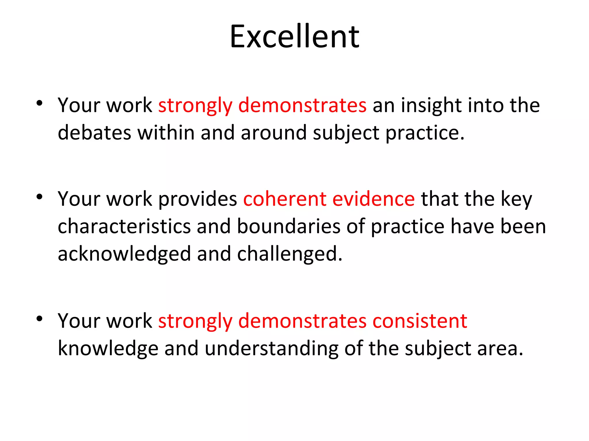 Excellent
• Your work strongly demonstrates an insight into the
  debates within and around subject practice.

• Your work provides coherent evidence that the key
  characteristics and boundaries of practice have been
  acknowledged and challenged.

• Your work strongly demonstrates consistent
  knowledge and understanding of the subject area.
 