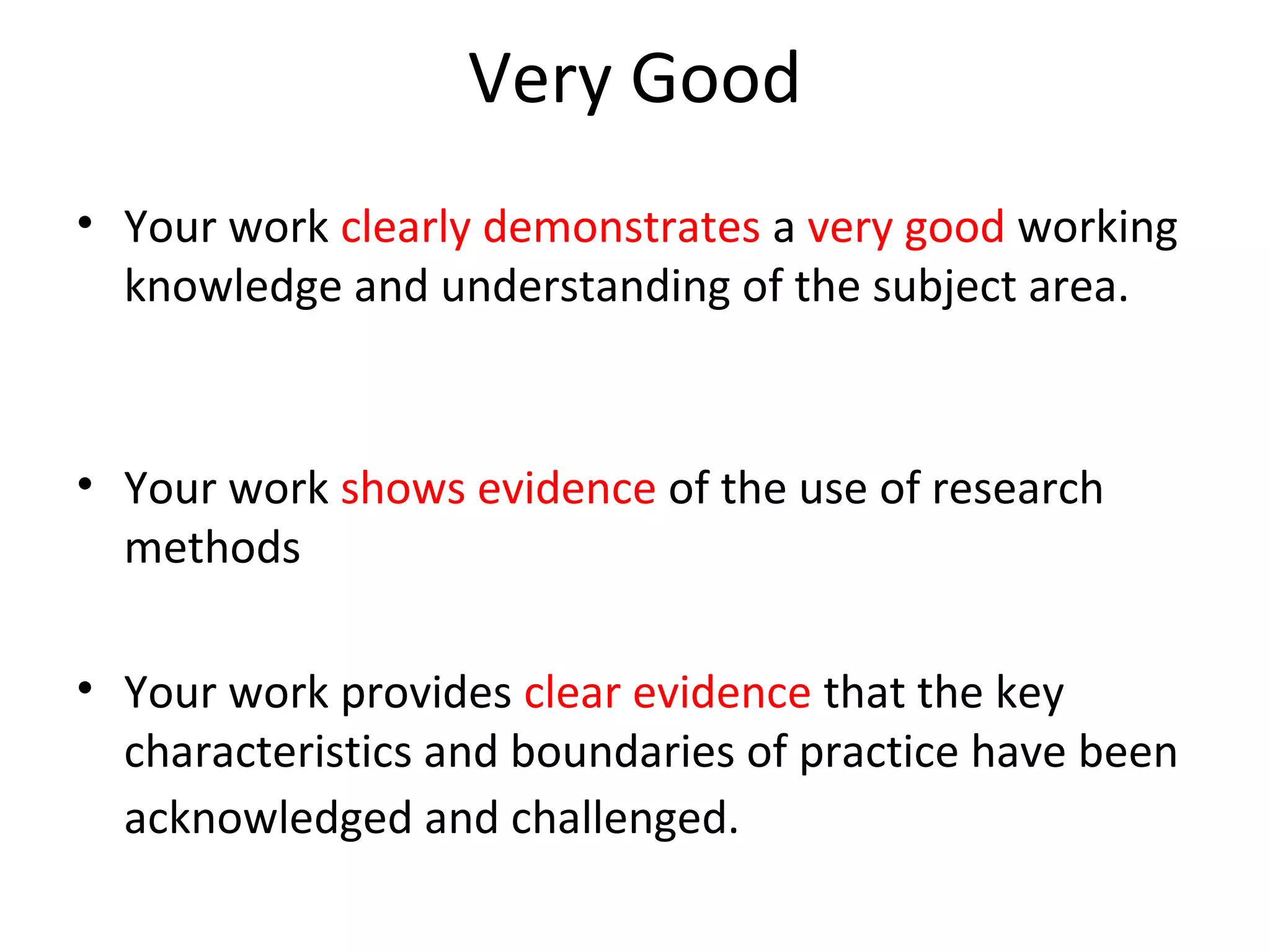 Very Good
• Your work clearly demonstrates a very good working
  knowledge and understanding of the subject area.



• Your work shows evidence of the use of research
  methods

• Your work provides clear evidence that the key
  characteristics and boundaries of practice have been
  acknowledged and challenged.
 
