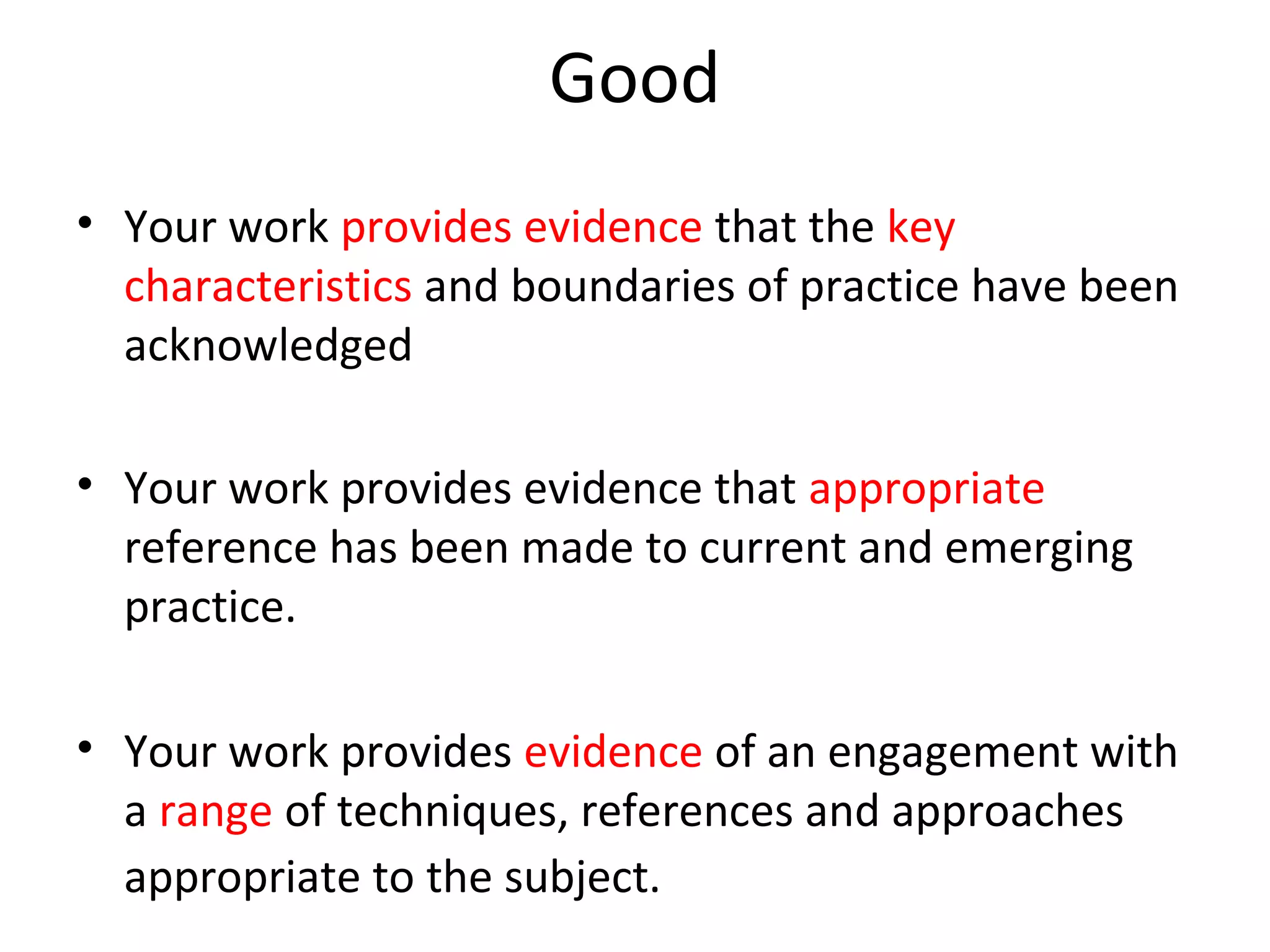 Good
• Your work provides evidence that the key
  characteristics and boundaries of practice have been
  acknowledged

• Your work provides evidence that appropriate
  reference has been made to current and emerging
  practice.

• Your work provides evidence of an engagement with
  a range of techniques, references and approaches
  appropriate to the subject.
 