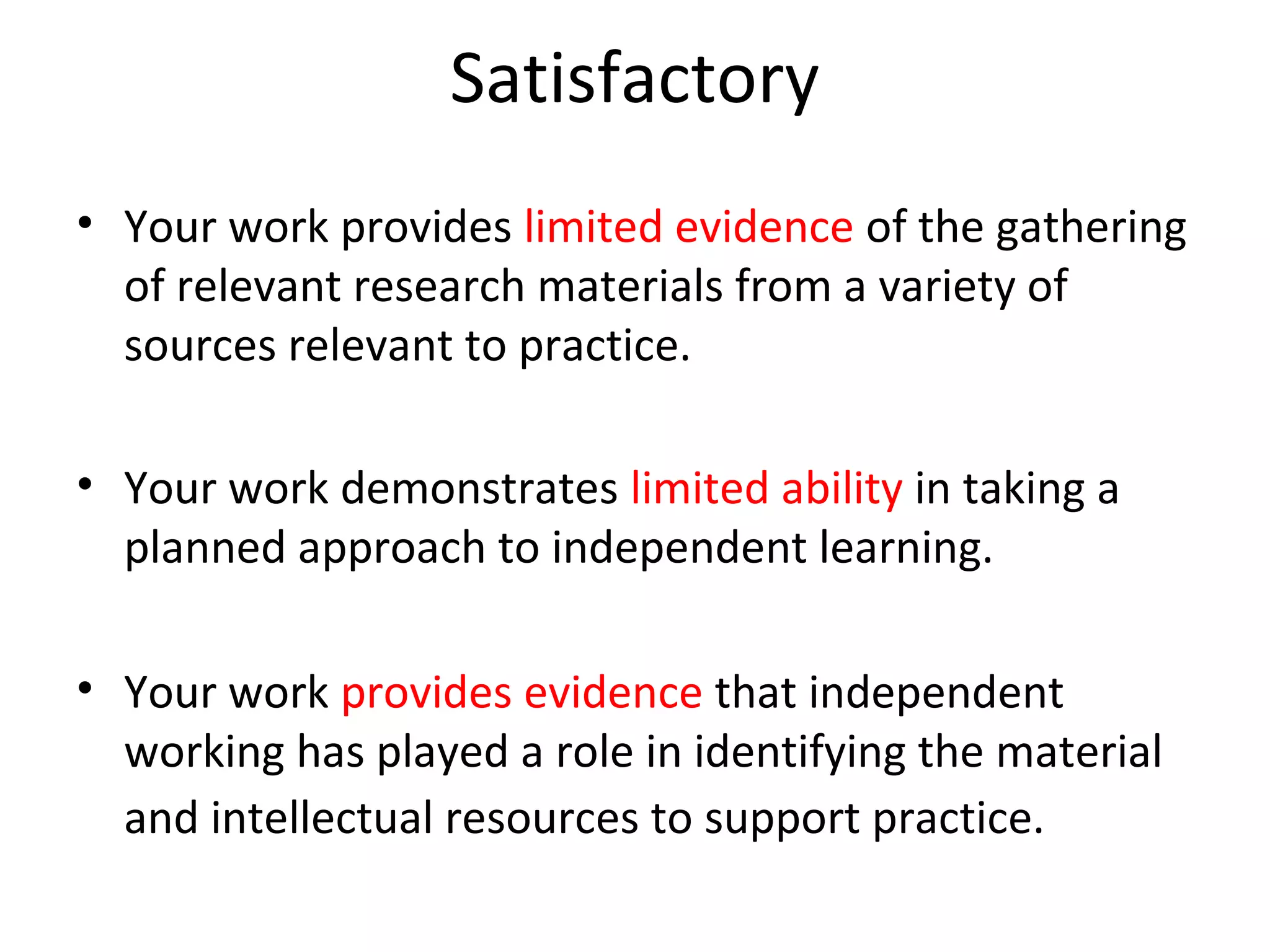 Satisfactory
• Your work provides limited evidence of the gathering
  of relevant research materials from a variety of
  sources relevant to practice.

• Your work demonstrates limited ability in taking a
  planned approach to independent learning.

• Your work provides evidence that independent
  working has played a role in identifying the material
  and intellectual resources to support practice.
 