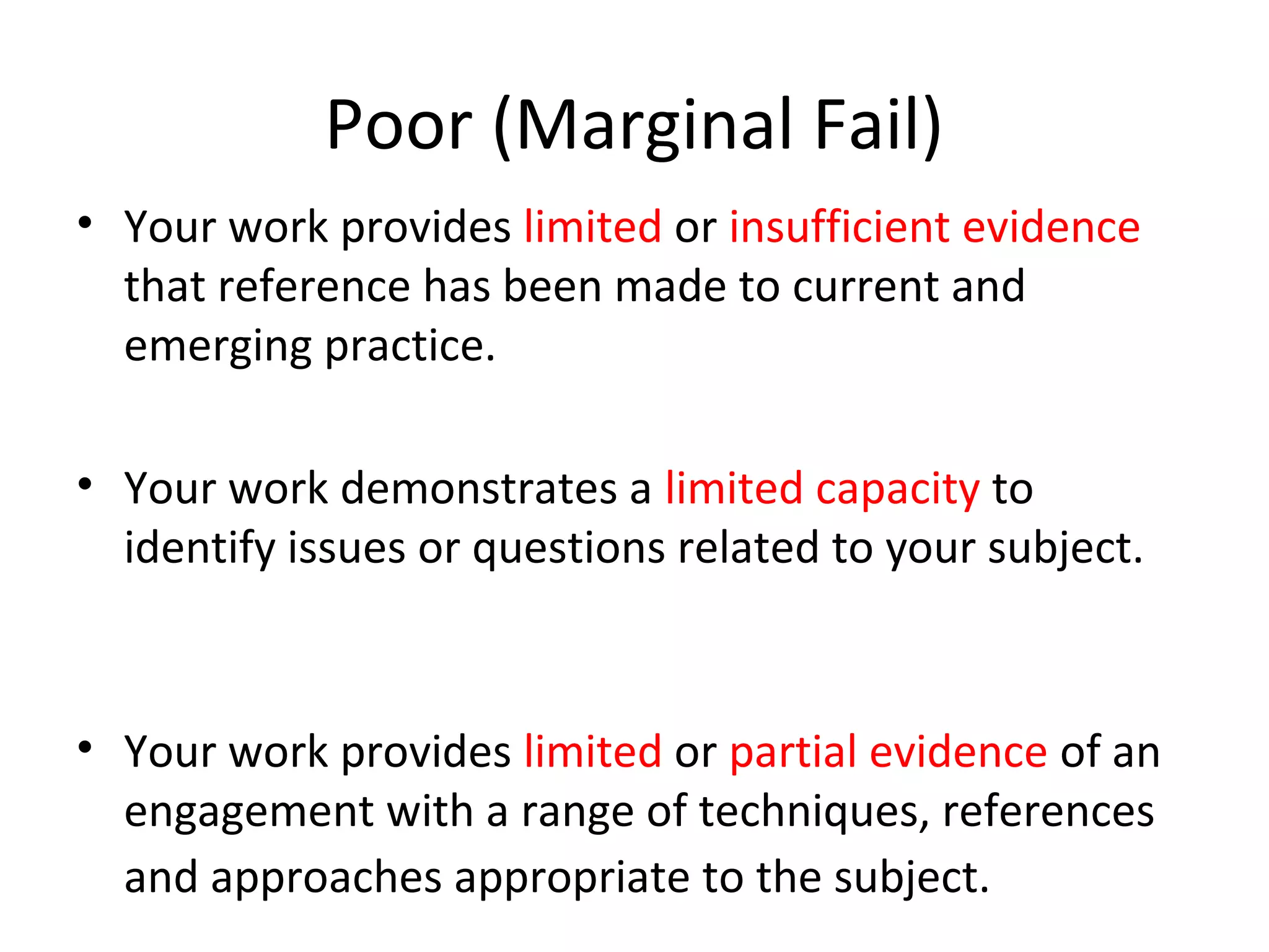 Poor (Marginal Fail)
• Your work provides limited or insufficient evidence
  that reference has been made to current and
  emerging practice.

• Your work demonstrates a limited capacity to
  identify issues or questions related to your subject.



• Your work provides limited or partial evidence of an
  engagement with a range of techniques, references
  and approaches appropriate to the subject.
 