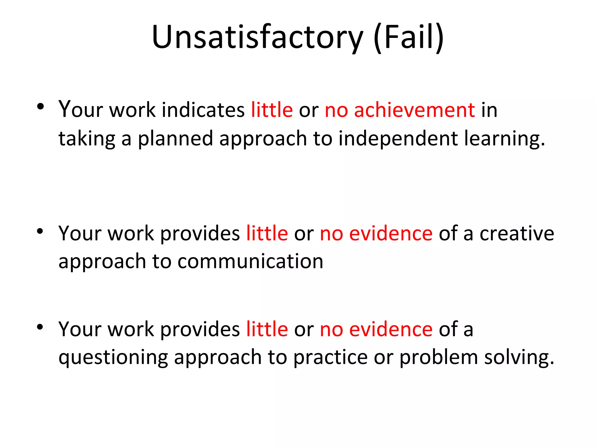 Unsatisfactory (Fail)
• Your work indicates little or no achievement in
  taking a planned approach to independent learning.



• Your work provides little or no evidence of a creative
  approach to communication

• Your work provides little or no evidence of a
  questioning approach to practice or problem solving.
 