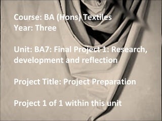 Course: BA (Hons) Textiles
Year: Three

Unit: BA7: Final Project 1: Research,
development and reflection

Project Title: Project Preparation

Project 1 of 1 within this unit
 