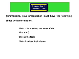 Slide 1: Your names, the name of the
City (CALI)
Slide 2: The topic
Slides 3 and on: Topic chosen
Summarizing, your presentation must have the following
slides with information:
 