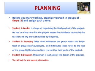 PLANNING
• Before you start working, organize yourself in groups of
three (3) and assign each a role:
• Student 1: Leader. Is charge of organizing the final product of the project.
He has to make sure that the project meets the standards set out by the
teacher and any extras stipulated by the group.
• Student 2: Secretary Takes notes whenever the group meets and keeps
track of group data/sources/etc., and distributes these notes to the rest
of the group highlighting sections relevant for their parts of the project.
• Student 4: Designer: This person is in charge of the design of the product.
• They all look for and suggest information.
 