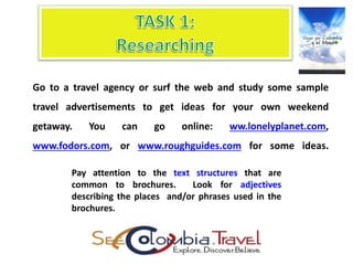 Go to a travel agency or surf the web and study some sample
travel advertisements to get ideas for your own weekend
getaway. You can go online: ww.lonelyplanet.com,
www.fodors.com, or www.roughguides.com for some ideas.
Pay attention to the text structures that are
common to brochures. Look for adjectives
describing the places and/or phrases used in the
brochures.
 