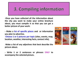 -Once you have collected all the information about
the city you want to make your online brochure
about, you must compile it so that you can get a
better picture of your work:
- Make a list of specific places and or information
you plan to advertise.
-Choose 1 or 2 pictures per topic (sites, events, map,
location, weather, interesting facts, contact info).
-Make a list of any adjectives that best describe the
picture about.
- Write 1 or 2 sentences or phrases ONLY to
accompany the selected picture.
 