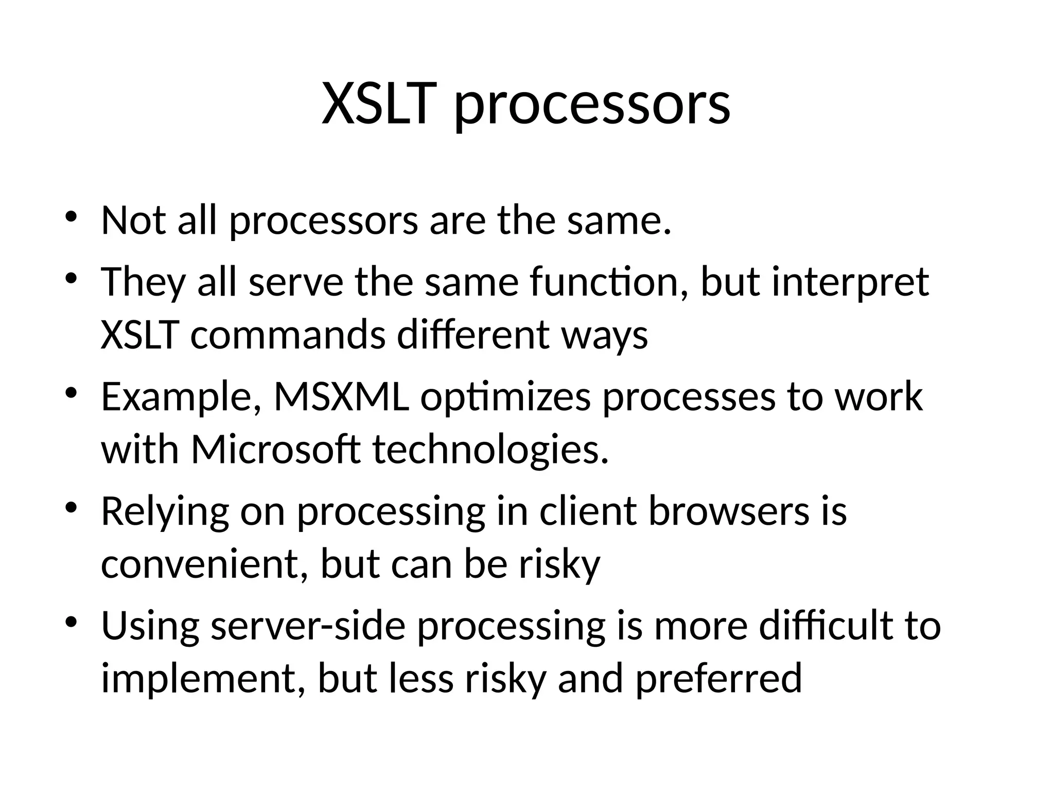 XSLT processors
• Not all processors are the same.
• They all serve the same function, but interpret
XSLT commands different ways
• Example, MSXML optimizes processes to work
with Microsoft technologies.
• Relying on processing in client browsers is
convenient, but can be risky
• Using server-side processing is more difficult to
implement, but less risky and preferred
 