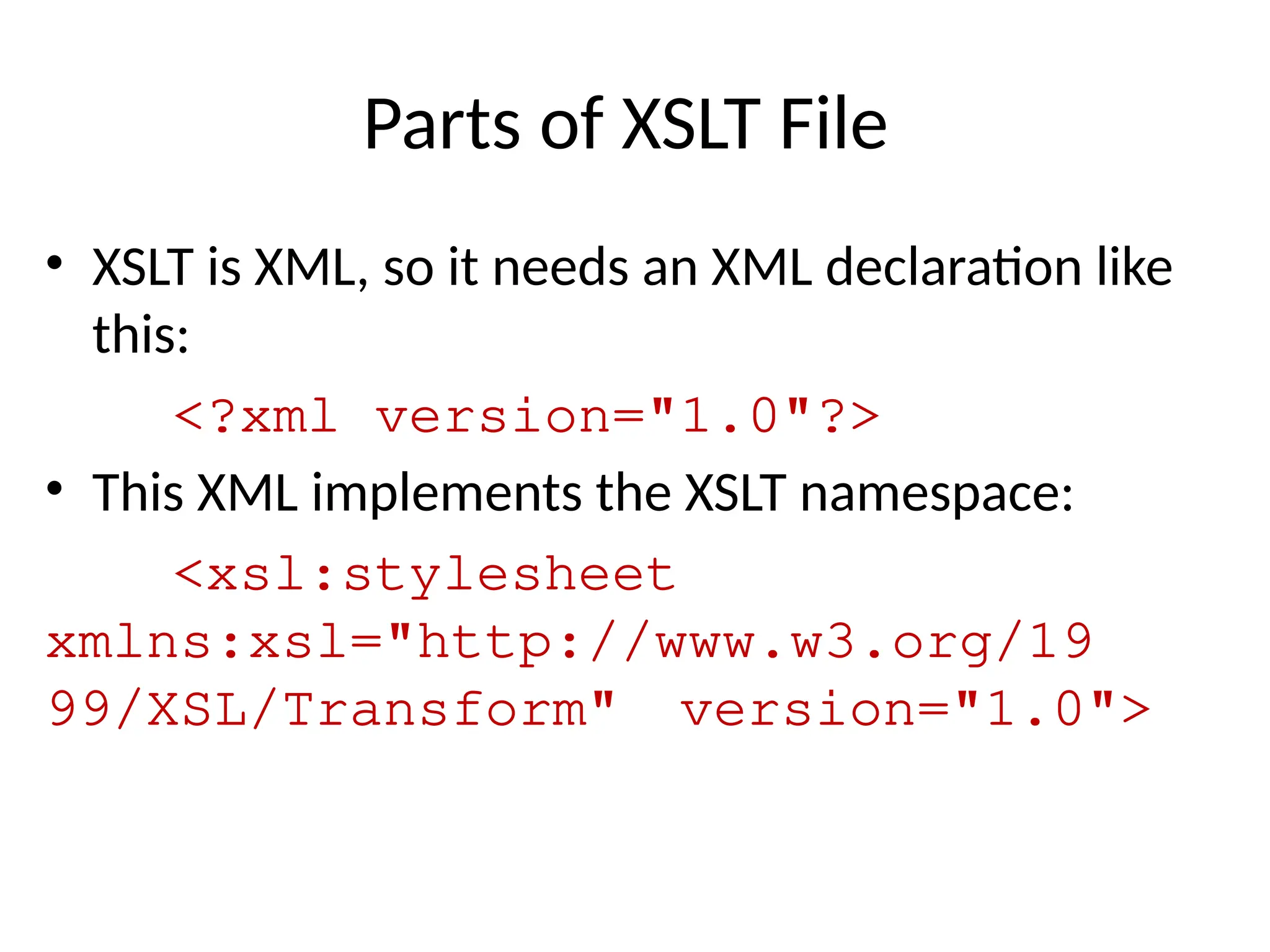 Parts of XSLT File
• XSLT is XML, so it needs an XML declaration like
this:
<?xml version="1.0"?>
• This XML implements the XSLT namespace:
<xsl:stylesheet
xmlns:xsl="http://www.w3.org/19
99/XSL/Transform" version="1.0">
 