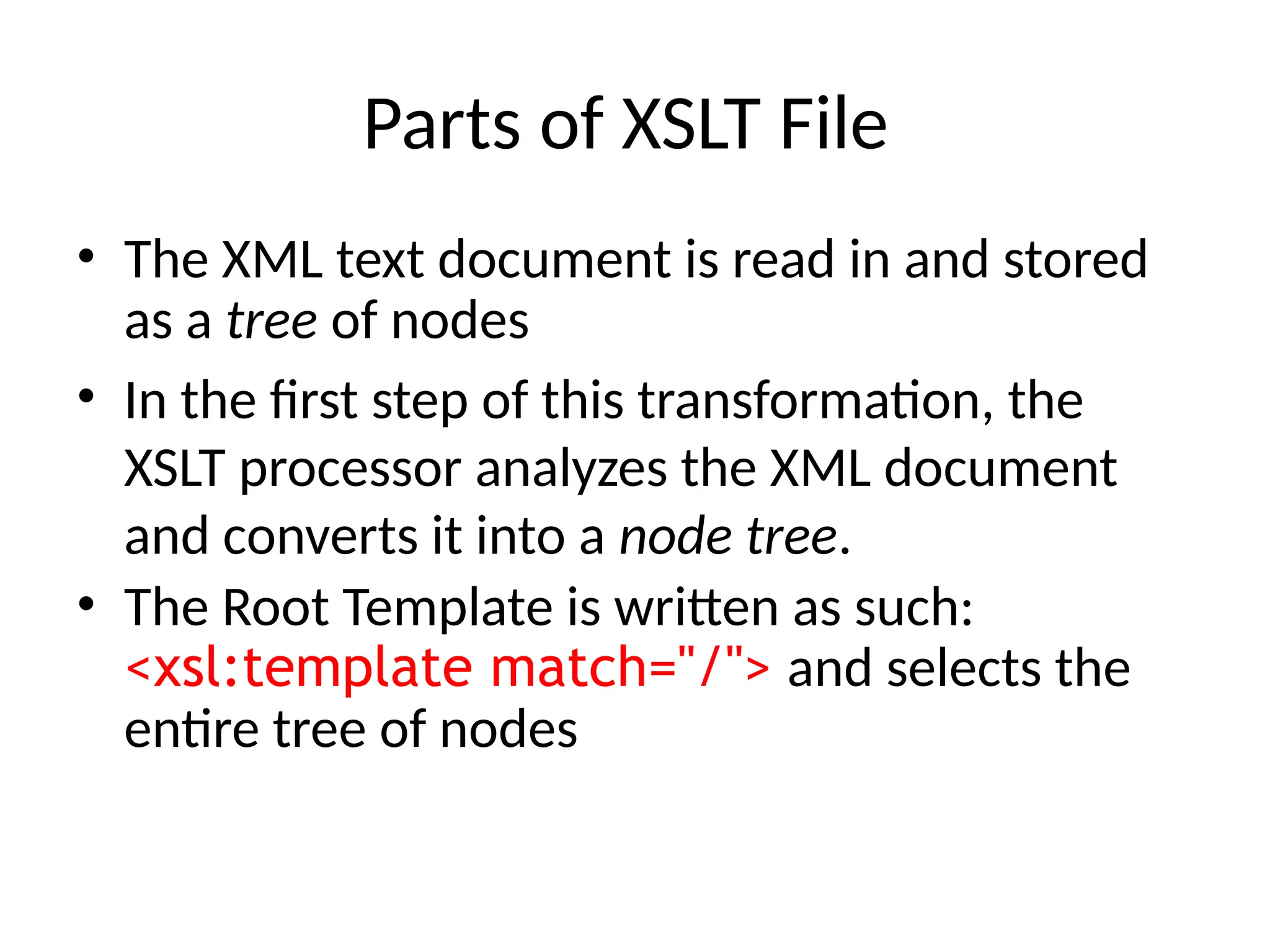Parts of XSLT File
• The XML text document is read in and stored
as a tree of nodes
• In the first step of this transformation, the
XSLT processor analyzes the XML document
and converts it into a node tree.
• The Root Template is written as such:
<xsl:template match="/"> and selects the
entire tree of nodes
 