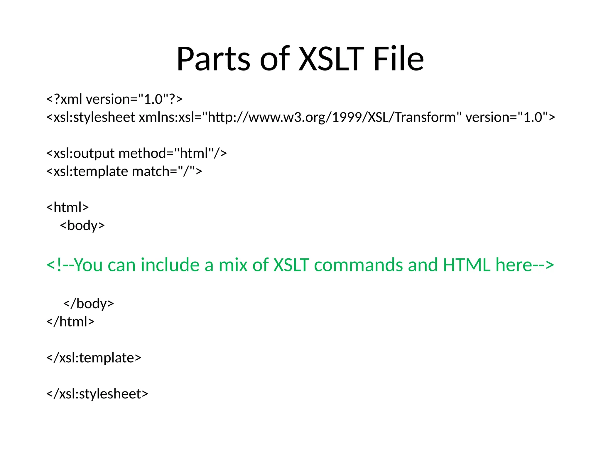 Parts of XSLT File
<?xml version="1.0"?>
<xsl:stylesheet xmlns:xsl="http://www.w3.org/1999/XSL/Transform" version="1.0">
<xsl:output method="html"/>
<xsl:template match="/">
<html>
<body>
<!--You can include a mix of XSLT commands and HTML here-->
</body>
</html>
</xsl:template>
</xsl:stylesheet>
 