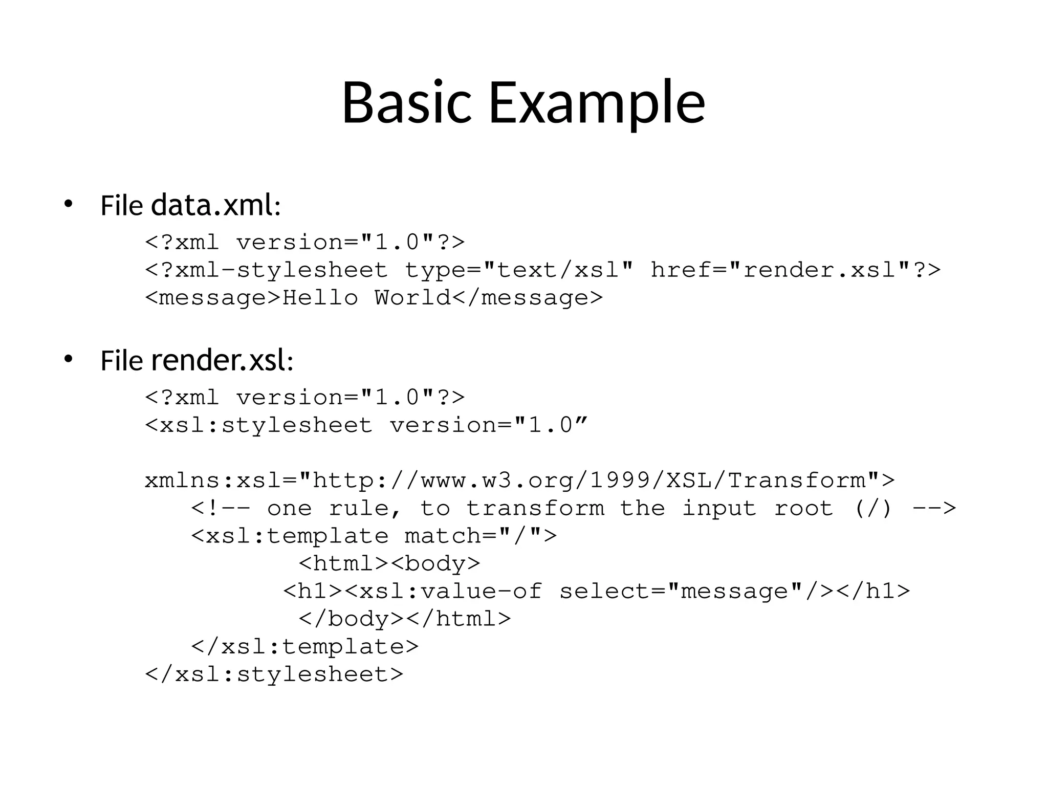 Basic Example
• File data.xml:
<?xml version="1.0"?>
<?xml-stylesheet type="text/xsl" href="render.xsl"?>
<message>Hello World</message>
• File render.xsl:
<?xml version="1.0"?>
<xsl:stylesheet version="1.0”
xmlns:xsl="http://www.w3.org/1999/XSL/Transform">
<!-- one rule, to transform the input root (/) -->
<xsl:template match="/">
<html><body>
<h1><xsl:value-of select="message"/></h1>
</body></html>
</xsl:template>
</xsl:stylesheet>
 