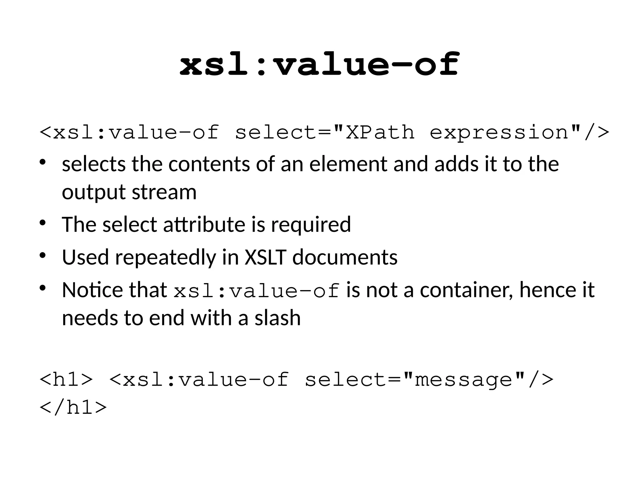 xsl:value-of
<xsl:value-of select="XPath expression"/>
• selects the contents of an element and adds it to the
output stream
• The select attribute is required
• Used repeatedly in XSLT documents
• Notice that xsl:value-of is not a container, hence it
needs to end with a slash
<h1> <xsl:value-of select="message"/>
</h1>
 