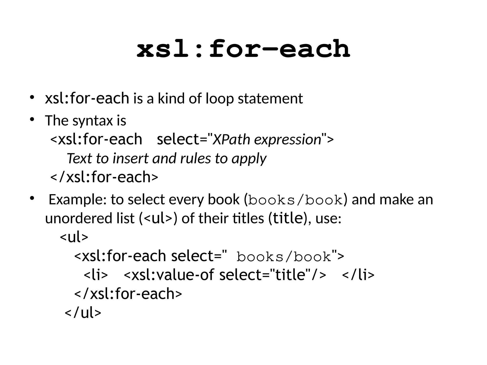 xsl:for-each
• xsl:for-each is a kind of loop statement
• The syntax is
<xsl:for-each select="XPath expression">
Text to insert and rules to apply
</xsl:for-each>
• Example: to select every book (books/book) and make an
unordered list (<ul>) of their titles (title), use:
<ul>
<xsl:for-each select=" books/book">
<li> <xsl:value-of select="title"/> </li>
</xsl:for-each>
</ul>
 