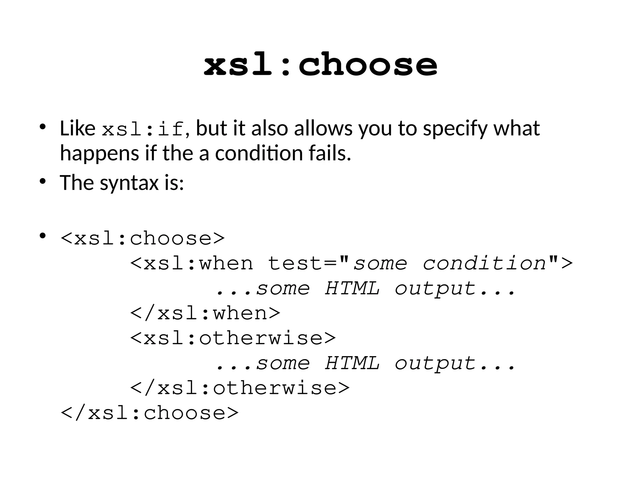 xsl:choose
• Like xsl:if, but it also allows you to specify what
happens if the a condition fails.
• The syntax is:
• <xsl:choose>
<xsl:when test="some condition">
...some HTML output...
</xsl:when>
<xsl:otherwise>
...some HTML output...
</xsl:otherwise>
</xsl:choose>
 