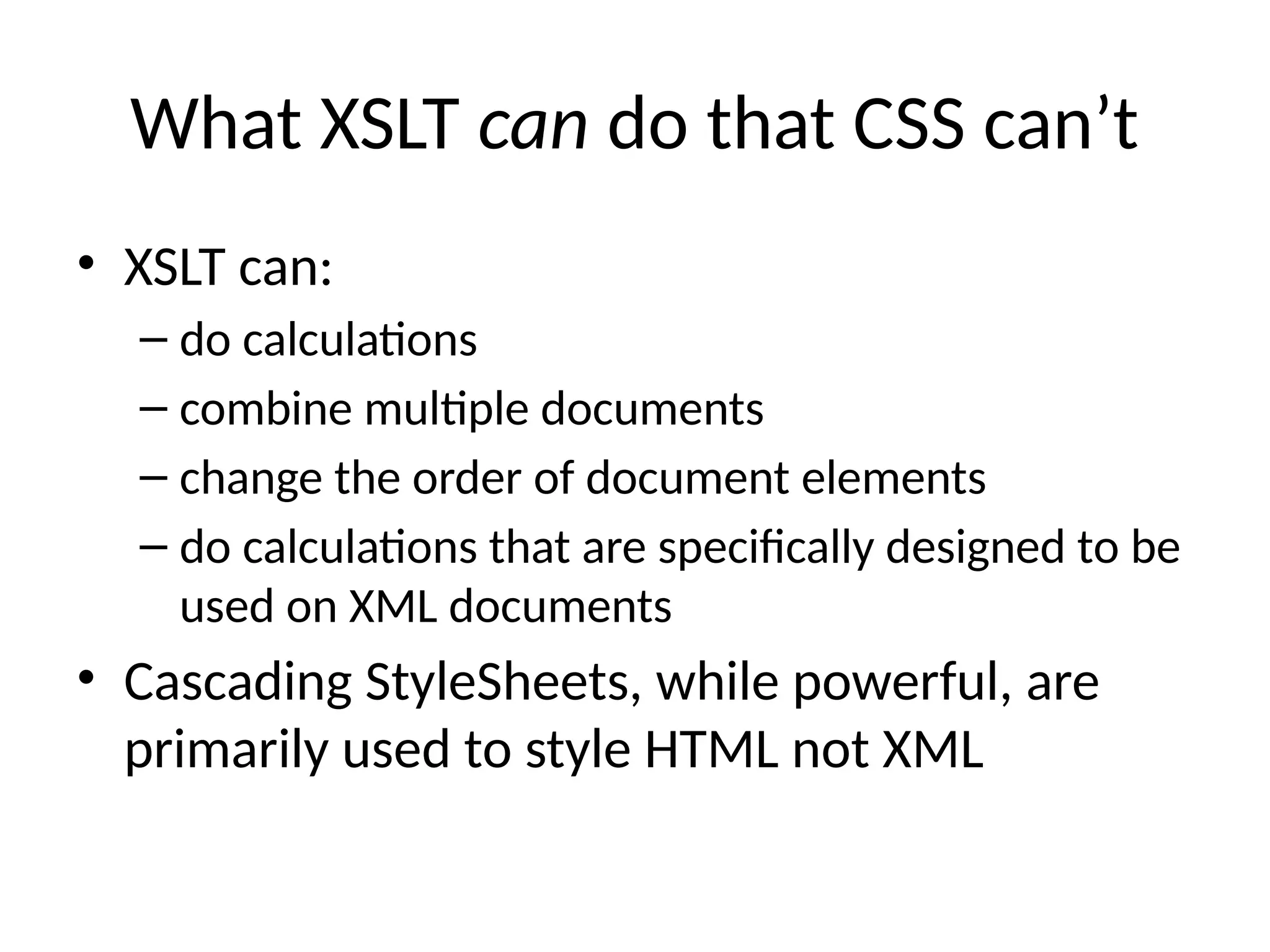 What XSLT can do that CSS can’t
• XSLT can:
– do calculations
– combine multiple documents
– change the order of document elements
– do calculations that are specifically designed to be
used on XML documents
• Cascading StyleSheets, while powerful, are
primarily used to style HTML not XML
 