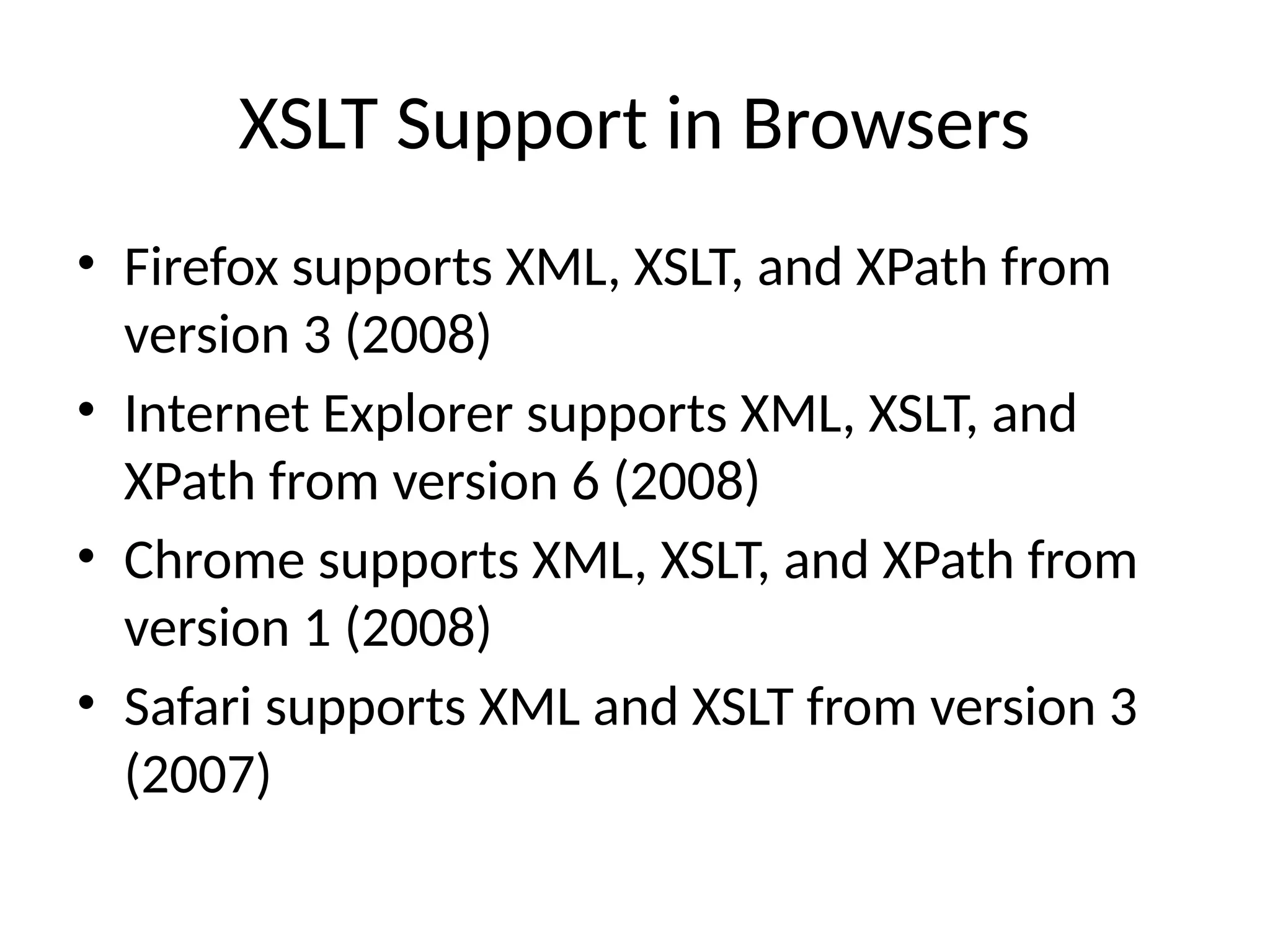 XSLT Support in Browsers
• Firefox supports XML, XSLT, and XPath from
version 3 (2008)
• Internet Explorer supports XML, XSLT, and
XPath from version 6 (2008)
• Chrome supports XML, XSLT, and XPath from
version 1 (2008)
• Safari supports XML and XSLT from version 3
(2007)
 