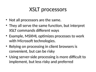 XSLT processors
• Not all processors are the same.
• They all serve the same function, but interpret
XSLT commands different ways
• Example, MSXML optimizes processes to work
with Microsoft technologies.
• Relying on processing in client browsers is
convenient, but can be risky
• Using server-side processing is more difficult to
implement, but less risky and preferred
 