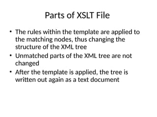 Parts of XSLT File
• The rules within the template are applied to
the matching nodes, thus changing the
structure of the XML tree
• Unmatched parts of the XML tree are not
changed
• After the template is applied, the tree is
written out again as a text document
 