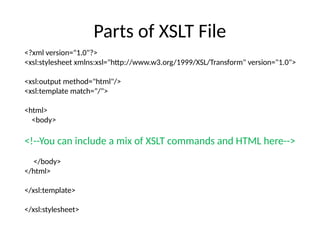 Parts of XSLT File
<?xml version="1.0"?>
<xsl:stylesheet xmlns:xsl="http://www.w3.org/1999/XSL/Transform" version="1.0">
<xsl:output method="html"/>
<xsl:template match="/">
<html>
<body>
<!--You can include a mix of XSLT commands and HTML here-->
</body>
</html>
</xsl:template>
</xsl:stylesheet>
 