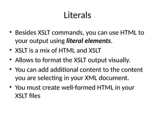 Literals
• Besides XSLT commands, you can use HTML to
your output using literal elements.
• XSLT is a mix of HTML and XSLT
• Allows to format the XSLT output visually.
• You can add additional content to the content
you are selecting in your XML document.
• You must create well-formed HTML in your
XSLT files
 