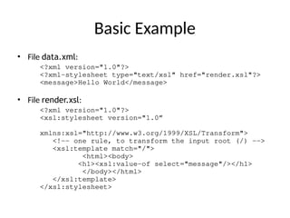 Basic Example
• File data.xml:
<?xml version="1.0"?>
<?xml-stylesheet type="text/xsl" href="render.xsl"?>
<message>Hello World</message>
• File render.xsl:
<?xml version="1.0"?>
<xsl:stylesheet version="1.0”
xmlns:xsl="http://www.w3.org/1999/XSL/Transform">
<!-- one rule, to transform the input root (/) -->
<xsl:template match="/">
<html><body>
<h1><xsl:value-of select="message"/></h1>
</body></html>
</xsl:template>
</xsl:stylesheet>
 
