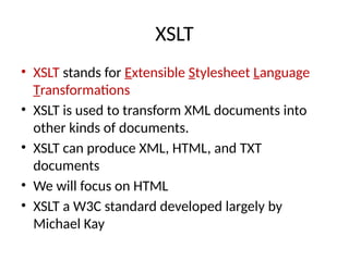 XSLT
• XSLT stands for Extensible Stylesheet Language
Transformations
• XSLT is used to transform XML documents into
other kinds of documents.
• XSLT can produce XML, HTML, and TXT
documents
• We will focus on HTML
• XSLT a W3C standard developed largely by
Michael Kay
 