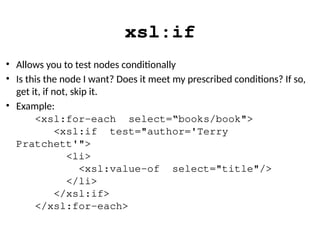 xsl:if
• Allows you to test nodes conditionally
• Is this the node I want? Does it meet my prescribed conditions? If so,
get it, if not, skip it.
• Example:
<xsl:for-each select=“books/book">
<xsl:if test="author='Terry
Pratchett'">
<li>
<xsl:value-of select="title"/>
</li>
</xsl:if>
</xsl:for-each>
 