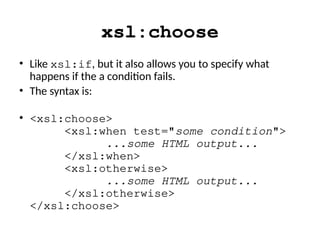 xsl:choose
• Like xsl:if, but it also allows you to specify what
happens if the a condition fails.
• The syntax is:
• <xsl:choose>
<xsl:when test="some condition">
...some HTML output...
</xsl:when>
<xsl:otherwise>
...some HTML output...
</xsl:otherwise>
</xsl:choose>
 