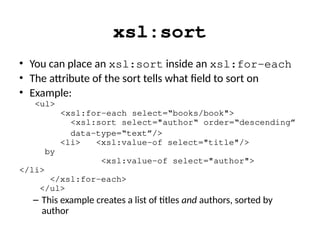 xsl:sort
• You can place an xsl:sort inside an xsl:for-each
• The attribute of the sort tells what field to sort on
• Example:
<ul>
<xsl:for-each select=“books/book">
<xsl:sort select="author“ order=“descending”
data-type=“text”/>
<li> <xsl:value-of select="title"/>
by
<xsl:value-of select="author">
</li>
</xsl:for-each>
</ul>
– This example creates a list of titles and authors, sorted by
author
 