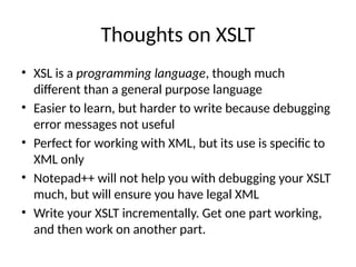 Thoughts on XSLT
• XSL is a programming language, though much
different than a general purpose language
• Easier to learn, but harder to write because debugging
error messages not useful
• Perfect for working with XML, but its use is specific to
XML only
• Notepad++ will not help you with debugging your XSLT
much, but will ensure you have legal XML
• Write your XSLT incrementally. Get one part working,
and then work on another part.
 