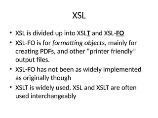 XSL
• XSL is divided up into XSLT and XSL-FO
• XSL-FO is for formatting objects, mainly for
creating PDFs, and other “printer friendly”
output files.
• XSL-FO has not been as widely implemented
as originally though
• XSLT is widely used. XSL and XSLT are often
used interchangeably
 