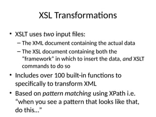 XSL Transformations
• XSLT uses two input files:
– The XML document containing the actual data
– The XSL document containing both the
“framework” in which to insert the data, and XSLT
commands to do so
• Includes over 100 built-in functions to
specifically to transform XML
• Based on pattern matching using XPath i.e.
“when you see a pattern that looks like that,
do this…”
 