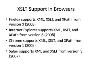 XSLT Support in Browsers
• Firefox supports XML, XSLT, and XPath from
version 3 (2008)
• Internet Explorer supports XML, XSLT, and
XPath from version 6 (2008)
• Chrome supports XML, XSLT, and XPath from
version 1 (2008)
• Safari supports XML and XSLT from version 3
(2007)
 