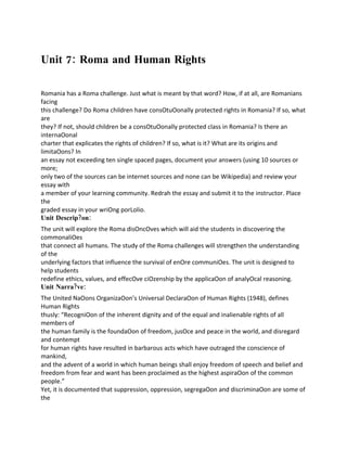 Analytical Reathics, Values & Effective Citizenship
Unit 7: Roma and Human Rights

Romania has a Roma challenge. Just what is meant by that word? How, if at all, are Romanians
facing
this challenge? Do Roma children have consOtuOonally protected rights in Romania? If so, what
are
they? If not, should children be a consOtuOonally protected class in Romania? Is there an
internaOonal
charter that explicates the rights of children? If so, what is it? What are its origins and
limitaOons? In
an essay not exceeding ten single spaced pages, document your answers (using 10 sources or
more;
only two of the sources can be internet sources and none can be Wikipedia) and review your
essay with
a member of your learning community. Redrah the essay and submit it to the instructor. Place
the
graded essay in your wriOng porLolio.
Unit Descrip?on:
The unit will explore the Roma disOncOves which will aid the students in discovering the
commonaliOes
that connect all humans. The study of the Roma challenges will strengthen the understanding
of the
underlying factors that influence the survival of enOre communiOes. The unit is designed to
help students
redefine ethics, values, and effecOve ciOzenship by the applicaOon of analyOcal reasoning.
Unit Narra?ve:
The United NaOons OrganizaOon’s Universal DeclaraOon of Human Rights (1948), defines
Human Rights
thusly: “RecogniOon of the inherent dignity and of the equal and inalienable rights of all
members of
the human family is the foundaOon of freedom, jusOce and peace in the world, and disregard
and contempt
for human rights have resulted in barbarous acts which have outraged the conscience of
mankind,
and the advent of a world in which human beings shall enjoy freedom of speech and belief and
freedom from fear and want has been proclaimed as the highest aspiraOon of the common
people.”
Yet, it is documented that suppression, oppression, segregaOon and discriminaOon are some of
the
 