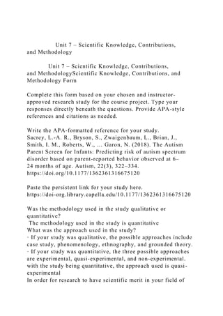 Unit 7 ‒ Scientific Knowledge, Contributions,
and Methodology
Unit 7 ‒ Scientific Knowledge, Contributions,
and MethodologyScientific Knowledge, Contributions, and
Methodology Form
Complete this form based on your chosen and instructor-
approved research study for the course project. Type your
responses directly beneath the questions. Provide APA-style
references and citations as needed.
Write the APA-formatted reference for your study.
Sacrey, L.-A. R., Bryson, S., Zwaigenbaum, L., Brian, J.,
Smith, I. M., Roberts, W., … Garon, N. (2018). The Autism
Parent Screen for Infants: Predicting risk of autism spectrum
disorder based on parent-reported behavior observed at 6–
24 months of age. Autism, 22(3), 322–334.
https://doi.org/10.1177/1362361316675120
Paste the persistent link for your study here.
https://doi-org.library.capella.edu/10.1177/1362361316675120
Was the methodology used in the study qualitative or
quantitative?
The methodology used in the study is quantitative
What was the approach used in the study?
· If your study was qualitative, the possible approaches include
case study, phenomenology, ethnography, and grounded theory.
· If your study was quantitative, the three possible approaches
are experimental, quasi-experimental, and non-experimental.
with the study being quantitative, the approach used is quasi-
experimental
In order for research to have scientific merit in your field of
 