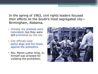 In the spring of 1963, civil rights leaders focused
their efforts on the South’s most segregated city—
Birmingham, Alabama.

• Initially, the protests were
  nonviolent, but they were
  still prohibited by the city.

• City officials used
  police dogs and fire hoses
  against the protestors.

• Rev. Martin Luther King, Jr.,
  himself was arrested for
  violating the prohibition.
 