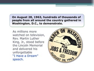 On August 28, 1963, hundreds of thousands of
people from all around the country gathered in
Washington, D.C., to demonstrate.


As millions more
watched on television,
Rev. Martin Luther
King, Jr., stood before
the Lincoln Memorial
and delivered his
unforgettable
“I Have a Dream”
speech.
 