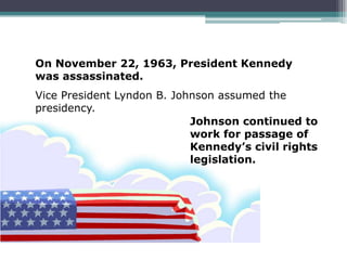 On November 22, 1963, President Kennedy
was assassinated.
Vice President Lyndon B. Johnson assumed the
presidency.
                            Johnson continued to
                            work for passage of
                            Kennedy’s civil rights
                            legislation.
 