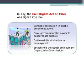 In July, the Civil Rights Act of 1964
was signed into law.


           • Banned segregation in public
             accommodations.
           • Gave government the power to
             desegregate schools.
           • Outlawed discrimination in
             employment.
           • Established the Equal Employment
             Opportunity Commission.
 
