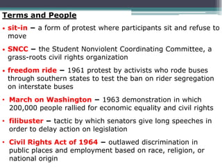 Terms and People
•   sit-in − a form of protest where participants sit and refuse to
    move
•   SNCC − the Student Nonviolent Coordinating Committee, a
    grass-roots civil rights organization
•   freedom ride − 1961 protest by activists who rode buses
    through southern states to test the ban on rider segregation
    on interstate buses
• March on Washington − 1963 demonstration in which
  200,000 people rallied for economic equality and civil rights
• filibuster − tactic by which senators give long speeches in
  order to delay action on legislation
• Civil Rights Act of 1964 − outlawed discrimination in
  public places and employment based on race, religion, or
  national origin
 
