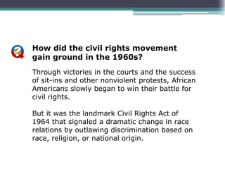 How did the civil rights movement
gain ground in the 1960s?
Through victories in the courts and the success
of sit-ins and other nonviolent protests, African
Americans slowly began to win their battle for
civil rights.

But it was the landmark Civil Rights Act of
1964 that signaled a dramatic change in race
relations by outlawing discrimination based on
race, religion, or national origin.
 