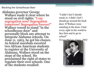 Blocking the Schoolhouse Door

Alabama governor George
 Wallace made it clear where he      “I didn’t feel I should
 stood on civil rights: “I say       sneak in. I didn’t feel l
 segregation now! Segregation        should go around the back
 tomorrow! Segregation forever!”     door. If Wallace were
 Wallace vowed to stand “in the      standing in the door, I had
 schoolhouse door” and               every right in the world to
 personally block any attempt to     face him and to go to
 integrate Alabama schools. On       school”
 June 11, 1963, he got his chance.   Vivian Malone Jones, 2003
 As federal marshals escorted
 two African American students
 to register at the University of
 Alabama, Wallace stood on the
 steps of the school. He
 proclaimed the right of states to
 regulate their own schools. One
 of the students recalled:
 