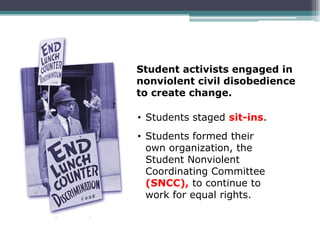 Student activists engaged in
nonviolent civil disobedience
to create change.

• Students staged sit-ins.
• Students formed their
  own organization, the
  Student Nonviolent
  Coordinating Committee
  (SNCC), to continue to
  work for equal rights.
 