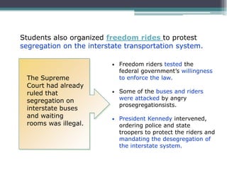 Students also organized freedom rides to protest
segregation on the interstate transportation system.

                          •   Freedom riders tested the
                              federal government’s willingness
 The Supreme                  to enforce the law.
 Court had already
 ruled that               •   Some of the buses and riders
 segregation on               were attacked by angry
                              prosegregationsists.
 interstate buses
 and waiting              •   President Kennedy intervened,
 rooms was illegal.           ordering police and state
                              troopers to protect the riders and
                              mandating the desegregation of
                              the interstate system.
 