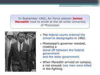 In September 1962, Air Force veteran James
Meredith tried to enroll at the all-white University
                  of Mississippi.


                  •   The federal courts ordered the
                      school to desegregate in 1962.
                  •   Mississippi’s governor resisted,
                      creating a
                      stand-off between the federal
                      government
                      and the state government.
                  •   When Meredith arrived on campus,
                      a riot ensued; two men were killed
                      in the fighting.
 